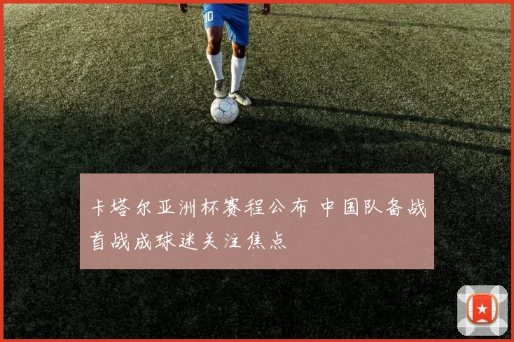 卡塔尔亚洲杯赛程公布 中国队备战首战成球迷关注焦点