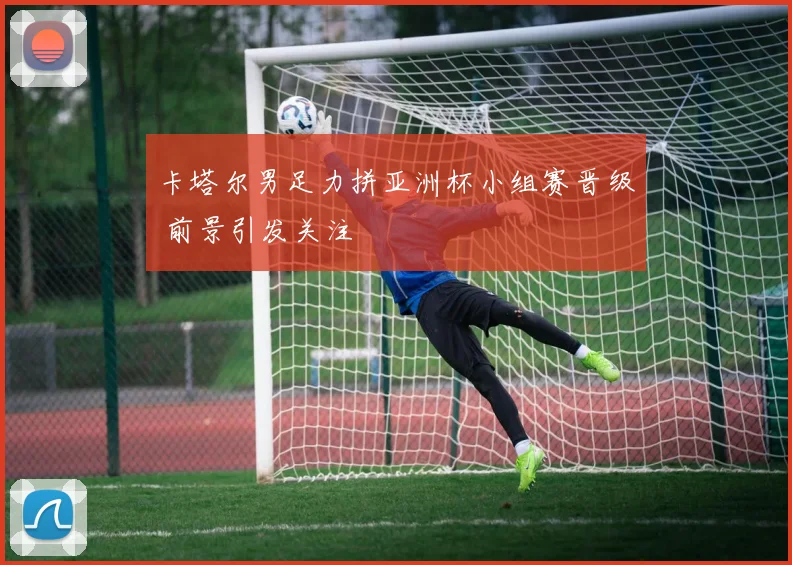 卡塔尔男足力拼亚洲杯小组赛晋级 前景引发关注