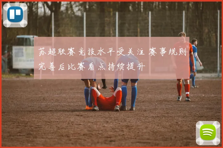 苏超联赛竞技水平受关注 赛事规则完善后比赛看点持续提升