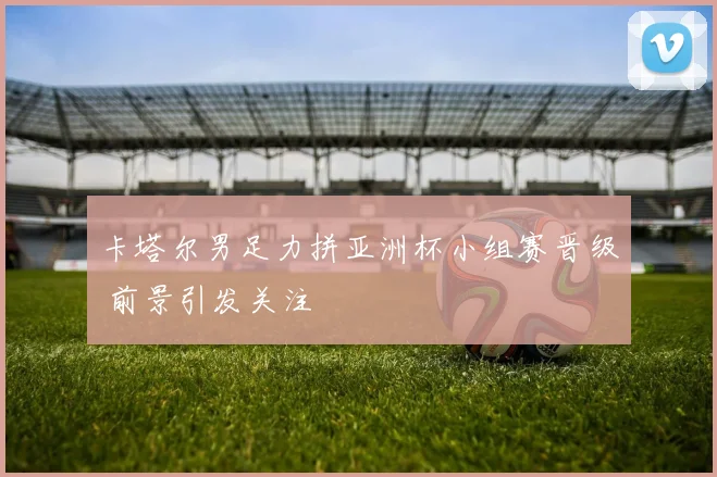 卡塔尔男足力拼亚洲杯小组赛晋级 前景引发关注