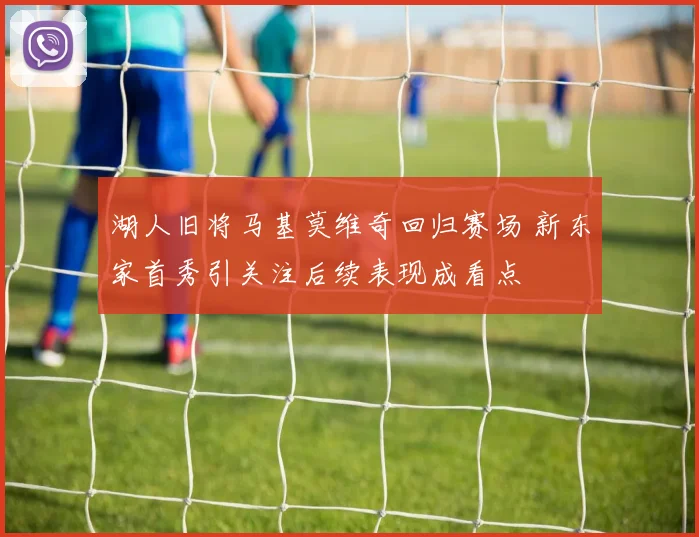 湖人旧将马基莫维奇回归赛场 新东家首秀引关注后续表现成看点